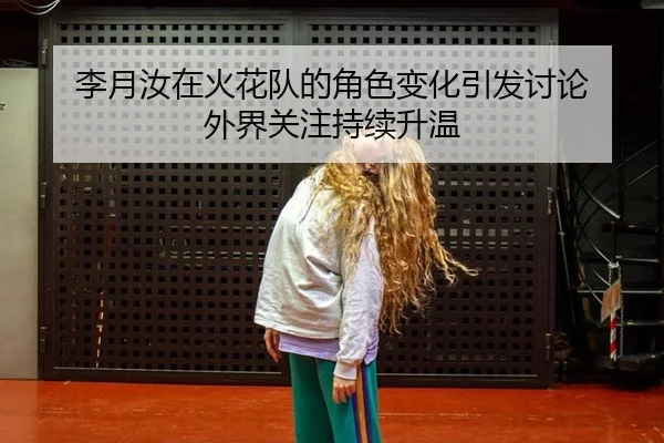 李月汝在火花队的角色变化引发讨论 外界关注持续升温